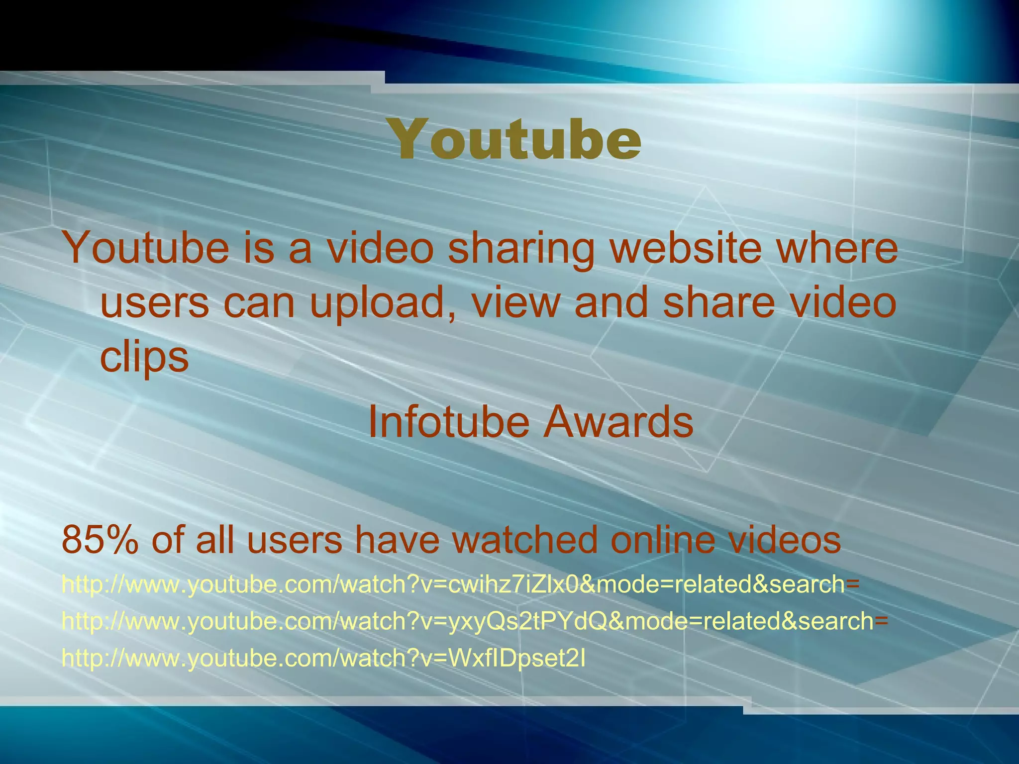 Youtube Youtube is a video sharing website where users can upload, view and share video clips Infotube Awards 85% of all users have watched online videos http://www.youtube.com/watch?v=cwihz7iZlx0&mode=related&search = http://www.youtube.com/watch?v=yxyQs2tPYdQ&mode=related&search = http:// www.youtube.com/watch?v =WxfIDpset2I 