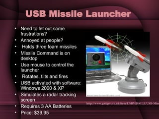 USB Missile Launcher   Need to let out some frustrations? Annoyed at people? Holds three foam missiles Missile Command is on desktop  Use mouse to control the launcher Rotates, tilts and fires  USB activated with software: Windows 2000 & XP Simulates a radar tracking screen Requires 3 AA Batteries Price: $39.95 http://www.gadgets.co.uk/item/USBMISSILE/USB-Missile-Rocket-Launcher.html 