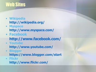 Web Sites Wikipedia  http://wikipedia.org/ Myspace http://www.myspace.com/ Facebook http://www.facebook.com/ Youtube http:// www.youtube.com / Blogger https://www.blogger.com/start Flickr http://www.flickr.com/ 