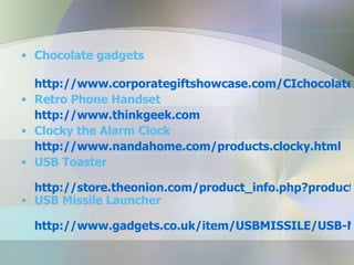 Chocolate gadgets http://www.corporategiftshowcase.com/CIchocolatetechnology.asp Retro Phone Handset http://www.thinkgeek.com Clocky the Alarm Clock http://www.nandahome.com/products.clocky.html USB Toaster http://store.theonion.com/product_info.php?products_id=219 USB Missile Launcher http://www.gadgets.co.uk/item/USBMISSILE/USB-Missile-Rocket-Launcher.html 