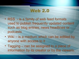 Web 2.0 RSS  - is a family of web feed formats used to publish frequently updated content such as blog entries, news headlines or podcasts Wiki – is a medium which can be editied by anyone with access to it Tagging – can be assigned to a piece of information by its creator or by the viewers. 