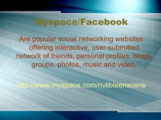 Myspace/Facebook Are popular social networking websites offering interactive, user-submitted network of friends, personal profiles, blogs, groups, photos, music and video. http://www.myspace.com/rivlibteenscene 