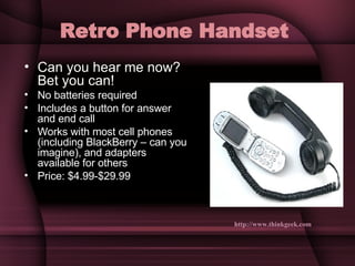 Retro Phone Handset   Can you hear me now? Bet you can! No batteries required Includes a button for answer and end call Works with most cell phones (including BlackBerry – can you imagine), and adapters available for others Price: $4.99-$29.99 http://www.thinkgeek.com   