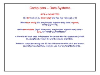Computers – Data Systems
BITS to GIGABYTES
The bit is short for binary digit and has two values (0 or 1)
When four binary bits are grouped together they form a nybble,
‘0110’ and ‘1110’.
When two nibbles, (eight binary bits) are grouped together they form a
byte,‘10110101’ and ‘00110111’.
A word is the term used to represent the unit of data in a particular system.
In an eight bit system the word contains eight bits.
Personal computers today use 32 and 64 bit words while pic’s and micro-
controller’s and Z80cpu systems use four and eight bit words.
 