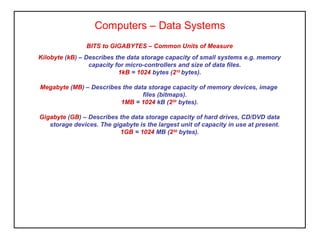 Computers – Data Systems
BITS to GIGABYTES – Common Units of Measure
Kilobyte (kB) – Describes the data storage capacity of small systems e.g. memory
capacity for micro-controllers and size of data files.
1kB = 1024 bytes (210
bytes).
Megabyte (MB) – Describes the data storage capacity of memory devices, image
files (bitmaps).
1MB = 1024 kB (220
bytes).
Gigabyte (GB) – Describes the data storage capacity of hard drives, CD/DVD data
storage devices. The gigabyte is the largest unit of capacity in use at present.
1GB = 1024 MB (230
bytes).
 