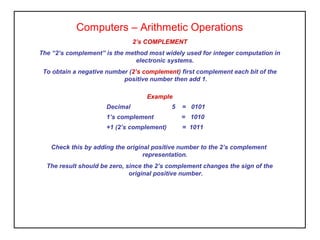 2’s COMPLEMENT
The “2’s complement” is the method most widely used for integer computation in
electronic systems.
To obtain a negative number (2’s complement) first complement each bit of the
positive number then add 1.
Computers – Arithmetic Operations
Check this by adding the original positive number to the 2’s complement
representation.
The result should be zero, since the 2’s complement changes the sign of the
original positive number.
Example
Decimal 5 = 0101
1’s complement = 1010
+1 (2’s complement) = 1011
 
