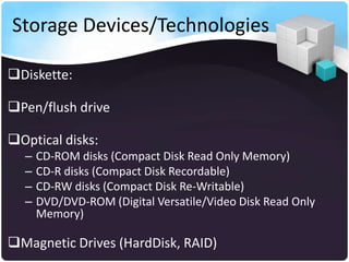 Storage Devices/Technologies
Diskette:
Pen/flush drive
Optical disks:
–
–
–
–

CD-ROM disks (Compact Disk Read Only Memory)
CD-R disks (Compact Disk Recordable)
CD-RW disks (Compact Disk Re-Writable)
DVD/DVD-ROM (Digital Versatile/Video Disk Read Only
Memory)

Magnetic Drives (HardDisk, RAID)

 