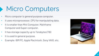 Micro Computers
• Micro computer is general purpose computer.
• It uses microprocessor, CPU for manipulating data.
• It is smaller than Mini Computer, Mainframe
Computer and Super computer.
• It has storage capacity up to Terabytes (TB)
• It is used in general purpose.
• Example: IBM PC, Apple Macintosh, Sony VAIO, etc.
16
 