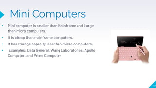 Mini Computers
• Mini computer is smaller than Mainframe and Large
than micro computers.
• It is cheap than mainframe computers.
• It has storage capacity less than micro computers.
• Examples: Data General, Wang Laboratories, Apollo
Computer, and Prime Computer
17
 