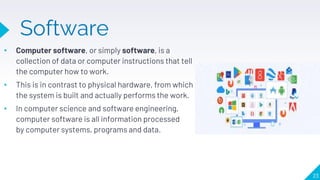 Software
• Computer software, or simply software, is a
collection of data or computer instructions that tell
the computer how to work.
• This is in contrast to physical hardware, from which
the system is built and actually performs the work.
• In computer science and software engineering,
computer software is all information processed
by computer systems, programs and data.
23
 