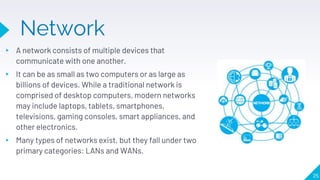Network
▸ A network consists of multiple devices that
communicate with one another.
▸ It can be as small as two computers or as large as
billions of devices. While a traditional network is
comprised of desktop computers, modern networks
may include laptops, tablets, smartphones,
televisions, gaming consoles, smart appliances, and
other electronics.
▸ Many types of networks exist, but they fall under two
primary categories: LANs and WANs.
25
 