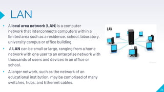 LAN
▸ A local area network (LAN) is a computer
network that interconnects computers within a
limited area such as a residence, school, laboratory,
university campus or office building.
▸ A LAN can be small or large, ranging from a home
network with one user to an enterprise network with
thousands of users and devices in an office or
school.
▸ A larger network, such as the network of an
educational institution, may be comprised of many
switches, hubs, and Ethernet cables.
26
 