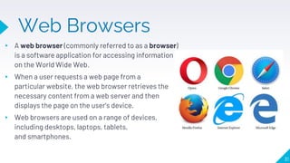 Web Browsers
▸ A web browser (commonly referred to as a browser)
is a software application for accessing information
on the World Wide Web.
▸ When a user requests a web page from a
particular website, the web browser retrieves the
necessary content from a web server and then
displays the page on the user's device.
▸ Web browsers are used on a range of devices,
including desktops, laptops, tablets,
and smartphones.
31
 