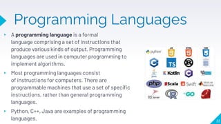 Programming Languages
▸ A programming language is a formal
language comprising a set of instructions that
produce various kinds of output. Programming
languages are used in computer programming to
implement algorithms.
▸ Most programming languages consist
of instructions for computers. There are
programmable machines that use a set of specific
instructions, rather than general programming
languages.
▸ Python, C++, Java are examples of programming
languages. 33
 