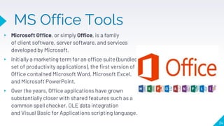 MS Office Tools
▸ Microsoft Office, or simply Office, is a family
of client software, server software, and services
developed by Microsoft.
▸ Initially a marketing term for an office suite (bundled
set of productivity applications), the first version of
Office contained Microsoft Word, Microsoft Excel,
and Microsoft PowerPoint.
▸ Over the years, Office applications have grown
substantially closer with shared features such as a
common spell checker, OLE data integration
and Visual Basic for Applications scripting language.
34
 