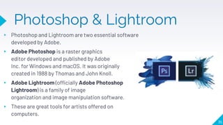 Photoshop & Lightroom
▸ Photoshop and Lightroom are two essential software
developed by Adobe.
▸ Adobe Photoshop is a raster graphics
editor developed and published by Adobe
Inc. for Windows and macOS. It was originally
created in 1988 by Thomas and John Knoll.
▸ Adobe Lightroom (officially Adobe Photoshop
Lightroom) is a family of image
organization and image manipulation software.
▸ These are great tools for artists offered on
computers.
35
 