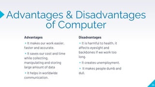 Advantages & Disadvantages
of Computer
Advantages
▸It makes our work easier,
faster and accurate.
▸It saves our cost and time
while collecting,
manipulating and storing
large amount of data
▸It helps in worldwide
communication.
Disadvantages
▸It is harmful to health, it
affects eyesight and
backbones if we work too
long.
▸It creates unemployment.
▸ It makes people dumb and
dull.
36
 