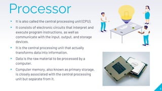 Processor
▸ It is also called the central processing unit (CPU).
▸ It consists of electronic circuits that interpret and
execute program instructions, as well as
communicate with the input, output, and storage
devices.
▸ It is the central processing unit that actually
transforms data into information.
▸ Data is the raw material to be processed by a
computer.
▸ Computer memory, also known as primary storage,
is closely associated with the central processing
unit but separate from it.
8
 