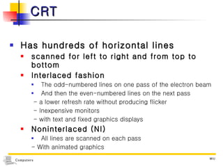 CRT Has hundreds of horizontal lines scanned for left to right and from top to bottom Interlaced fashion The odd-numbered lines on one pass of the electron beam And then the even-numbered lines on the next pass - a lower refresh rate without producing flicker - Inexpensive monitors - with text and fixed graphics displays Noninterlaced (NI) All lines are scanned on each pass - With animated graphics 