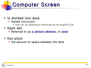 Computer Screen Is divided into dots Called  addressable they can be addressed individually by the graphics SW Each dot Referred to as  a  pic ture  el ement,  or  pixel Dot pitch  the amount of space between the dots 