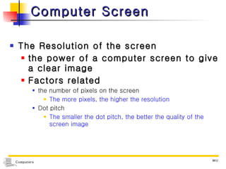 Computer Screen The Resolution of the screen  the power of a computer screen to give a clear image Factors related the number of pixels on the screen The more pixels, the higher the resolution Dot pitch  The smaller the dot pitch, the better the quality of the screen image 