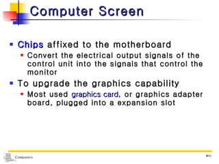 Computer Screen Chips  affixed to the motherboard Convert the electrical output signals of the control unit into the signals that control the monitor To upgrade the graphics capability Most used  graphics card , or graphics adapter board, plugged into a expansion slot 
