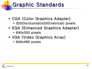 Graphic Standards CGA (Color Graphics Adapter) 320(horizontal)x200(vetrical) pixels EGA (Enhanced Graphics Adapter) 640x350 pixels VGA (Video Graphics Array) 640x480 pixels 