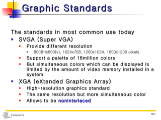Graphic Standards The standards in most common use today SVGA (Super VGA) Provide different resolution 800(h)x600(v), 1024x768, 1280x1024, 1600x1200 pixels Support a palette of 16million colors But simultaneous colors which can be displayed is limited by the amount of video memory installed in a system  XGA (eXtended Graphics Array) High-resolution graphics standard The same resolution but more simultaneous color Allows to be  noninterlaced 