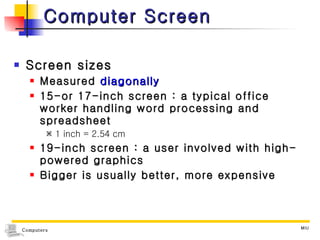 Computer Screen Screen sizes Measured  diagonally 15-or 17-inch screen : a typical office worker handling word processing and spreadsheet    1 inch = 2.54 cm 19-inch screen : a user involved with high-powered graphics Bigger is usually better, more expensive 