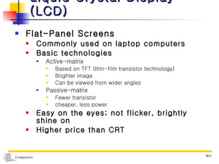 Liquid Crystal Display (LCD) Flat-Panel Screens Commonly used on laptop computers Basic technologies Active-matrix Based on TFT (thin-film transistor technology) Brighter image Can be viewed from wider angles Passive-matrix Fewer transistor  cheaper, less power Easy on the eyes; not flicker, brightly shine on Higher price than CRT 