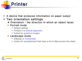 Printer A device that produces information on paper output Two orientation settings    Orientation : the direction in which an object faces Portrait mode Default setting Printed in a  vertical alignment Suited for  graphics images Landscape mode Sideway or  horizontally Useful for  spreadsheets  that have a lot of data across the sheet 