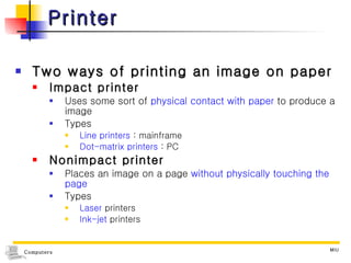 Printer Two ways of printing an image on paper Impact printer Uses some sort of  physical contact with paper  to produce a image Types  Line printers  : mainframe Dot-matrix printers  : PC Nonimpact printer Places an image on a page  without physically touching the page Types  Laser  printers Ink-jet  printers 