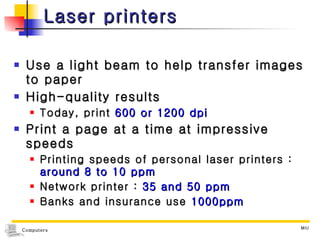 Laser printers Use a light beam to help transfer images to paper High-quality results Today, print  600 or 1200 dpi Print a page at a time at impressive speeds Printing speeds of personal laser printers :  around 8 to 10 ppm Network printer :  35 and 50 ppm Banks and insurance use  1000ppm 