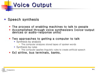 Voice Output Speech synthesis The process of enabling machines to talk to people Accomplished through voice synthesizers (voice-output devices or audio-response units) Two approaches to getting a computer to talk Synthesis by analysis The computer analyzes stored tapes of spoken words Synthesis by rules The computer applies linguistic rules to create artificial speech Ex) airline, bus terminals, banks,  