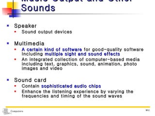 Music Output and Other Sounds Speaker Sound output devices Multimedia A certain kind of software  for good-quality software Including  multiple sight and sound effects An integrated collection of computer-based media including text, graphics, sound, animation, photo images and video Sound card Contain  sophisticated audio chips Enhance the listening experience by varying the frequencies and timing of the sound waves 