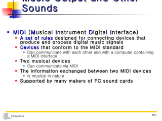Music Output and Other Sounds MIDI  ( M usical  I nstrument  D igital  I nterface) A set of rules  designed for connecting devices that produce and process digital music signals Devices  that conform to the MIDI standard Can communicate with each other and with a computer containing a MIDI interface Two musical devices Can communicate via MIDI  The information exchanged between two MIDI devices Is musical in nature Supported by many makers of PC sound cards 