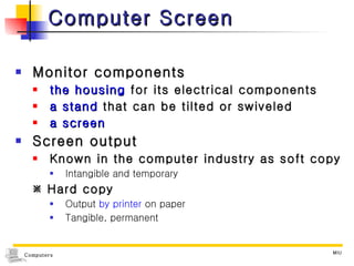 Computer Screen Monitor components the housing  for its electrical components  a stand  that can be tilted or swiveled a screen Screen output Known in the computer industry as soft copy Intangible and temporary    Hard copy  Output  by printer  on paper Tangible, permanent 