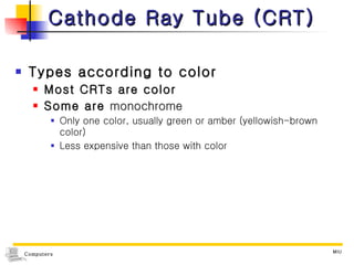 Cathode Ray Tube (CRT) Types according to color Most CRTs are color Some are  monochrome Only one color, usually green or amber (yellowish-brown color) Less expensive than those with color 