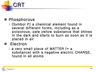 CRT    Phosphorous  : (Symbol P) a chemical element found in several different forms, including as a poisonous, pale yellow substance that shines in the dark and starts to burn as soon as it is placed in air    Electron  : a very small piece of MATTER (= a substance) with a negative electric CHARGE, found in all atoms 