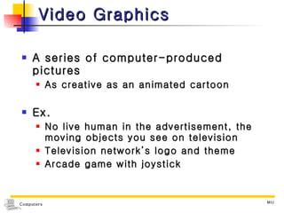 Video Graphics A series of computer-produced pictures As creative as an animated cartoon Ex. No live human in the advertisement, the moving objects you see on television Television network’s logo and theme Arcade game with joystick 