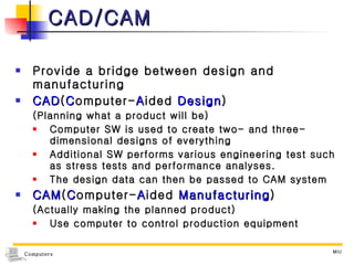 CAD/CAM Provide a bridge between design and manufacturing CAD ( C omputer- A ided  Design ) (Planning what a product will be) Computer SW is used to create two- and three-dimensional designs of everything  Additional SW performs various engineering test such as stress tests and performance analyses. The design data can then be passed to CAM system CAM ( C omputer- A ided  Manufacturing ) (Actually making the planned product) Use computer to control production equipment 