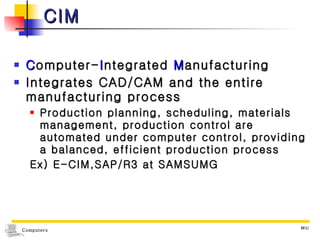 CIM C omputer- I ntegrated  M anufacturing Integrates CAD/CAM and the entire manufacturing process Production planning, scheduling, materials management, production control are automated under computer control, providing a balanced, efficient production process Ex) E-CIM,SAP/R3 at SAMSUMG 