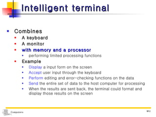 Intelligent terminal Combines A keyboard A monitor  with memory and a processor   performing limited processing functions Example Display  a input form on the screen  Accept  user input through the keyboard Perform  editing and error-checking functions on the data Send  the entire set of data to the host computer for processing When the results are sent back, the terminal could format and display those results on the screen 