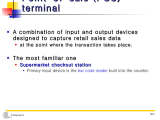 Point-of-sale (POS) terminal A combination of input and output devices designed to capture retail sales data  at the point where the transaction takes place. The most familiar one Supermarket checkout station Primary input device is the  bar code reader  built into the counter. 