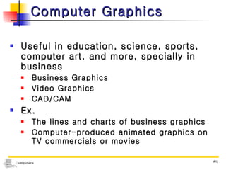 Computer Graphics Useful in education, science, sports, computer art, and more, specially in business Business Graphics Video Graphics  CAD/CAM Ex. The lines and charts of business graphics Computer-produced animated graphics on TV commercials or movies 