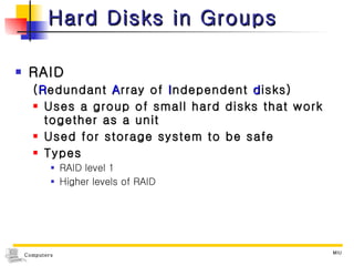 Hard Disks in Groups RAID ( R edundant  A rray of  I ndependent  d isks) Uses a group of small hard disks that work together as a unit Used for storage system to be safe Types RAID level 1 Higher levels of RAID 