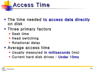 Access Time The time needed  to access data directly  on disk  Three primary factors Seek time Head switching Rotational delay Average access time Usually measured  in milliseconds  (ms) Current hard disk drives :  Under 10ms 