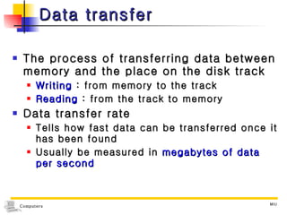 Data transfer The process of transferring data between memory and the place on the disk track Writing  : from memory to the track Reading  : from the track to memory Data transfer rate Tells how fast data can be transferred once it has been found Usually be measured in  megabytes of data per second 