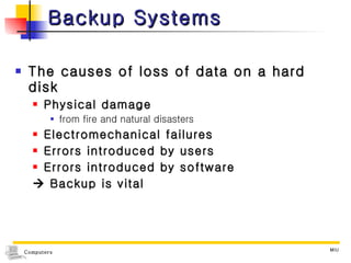 Backup Systems The causes of loss of data on a hard disk Physical damage  from fire and natural disasters Electromechanical failures Errors introduced by users Errors introduced by software     Backup is vital 