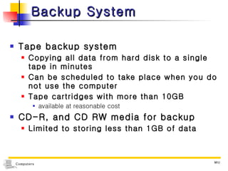 Backup System Tape backup system Copying all data from hard disk to a single tape in minutes Can be scheduled to take place when you do not use the computer Tape cartridges with more than 10GB  available at reasonable cost CD-R, and CD RW media for backup Limited to storing less than 1GB of data 
